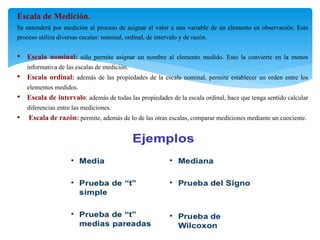 Escala de Medición.
Se entenderá por medición al proceso de asignar el valor a una variable de un elemento en observación. Este
proceso utiliza diversas escalas: nominal, ordinal, de intervalo y de razón.
• Escala nominal: sólo permite asignar un nombre al elemento medido. Esto la convierte en la menos
informativa de las escalas de medición.
• Escala ordinal: además de las propiedades de la escala nominal, permite establecer un orden entre los
elementos medidos.
• Escala de intervalo: además de todas las propiedades de la escala ordinal, hace que tenga sentido calcular
diferencias entre las mediciones.
• Escala de razón: permite, además de lo de las otras escalas, comparar mediciones mediante un cuociente.
 