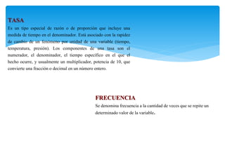 TASA
Es un tipo especial de razón o de proporción que incluye una
medida de tiempo en el denominador. Está asociado con la rapidez
de cambio de un fenómeno por unidad de una variable (tiempo,
temperatura, presión). Los componentes de una tasa son el
numerador, el denominador, el tiempo específico en el que el
hecho ocurre, y usualmente un multiplicador, potencia de 10, que
convierte una fracción o decimal en un número entero.
FRECUENCIA
Se denomina frecuencia a la cantidad de veces que se repite un
determinado valor de la variable.
 