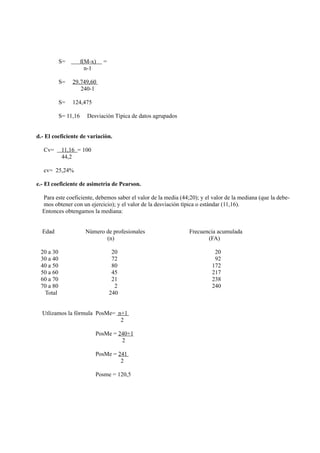 S=         f(M-x)   =
                        n-1

           S=   29.749,60
                   240-1

           S=   124,475

           S= 11,16     Desviaciòn Tìpica de datos agrupados


d.- El coeficiente de variaciòn.

   Cv=      11,16 = 100
            44,2

   cv= 25,24%

e.- El coeficiente de asimetrìa de Pearson.

  Para este coeficiente, debemos saber el valor de la media (44;20); y el valor de la mediana (que la debe-
  mos obtener con un ejercicio); y el valor de la desviaciòn tìpica o estàndar (11,16).
  Entonces obtengamos la mediana:


  Edad                  Nùmero de profesionales                 Frecuencia acumulada
                               (n)                                     (FA)

 20 a 30                            20                                     20
 30 a 40                            72                                     92
 40 a 50                            80                                    172
 50 a 60                            45                                    217
 60 a 70                            21                                    238
 70 a 80                             2                                    240
  Total                            240


  Utlizamos la fòrmula PosMe= n+1
                               2

                           PosMe = 240+1
                                    2

                           PosMe = 241
                                    2

                           Posme = 120,5
 
