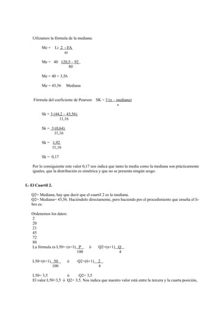 Utlizamos la fòrmula de la mediana:

          Me =      Li 2 - FA
                         ni

          Me = 40 120,5 – 92
                      80

          Me = 40 + 3,56

          Me = 43,56      Mediana


     Fòrmula del coeficiente de Pearson      SK = 3 (x – mediana)
                                                         s

          Sk = 3 (44,2 – 43,56)
                    11,16

          Sk = 3 (0,64)
                 11,16

          Sk = 1,92
               11,16

          Sk = 0,17

    Por lo consiguiente este valor 0,17 nos indica que tanto la media como la mediana son pràcticamente
    iguales, que la distribuciòn es simètrica y que no se presenta ningùn sesgo.


f.- El Cuartil 2.

   Q2= Mediana; hay que decir que el cuartil 2 es la mediana.
   Q2= Mediana= 43,56. Hacièndolo directamente, pero haciendo por el procedimiento que enseña el li-
   bro es:

   Ordenemos los datos:
   2
   20
   21
   45
   72
   80
   La fòrmula es L50= (n+1) P          ò      Q2=(n+1) Q
                           100                         4

    L50=(6+1) 50          ò       Q2=(6+1)    2
             100                              4

    L50= 3,5           ò     Q2= 3,5
    El valor L50=3,5 ò Q2= 3,5. Nos indica que nuestro valor està entre la tercera y la cuarta posiciòn,
 