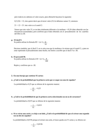 pero todavìa no sabemos el valor exacto, para obtenerlo hacemos lo siguiente:

    0,5 (24) = 12, èsto quiere decir que al tercer valor (21) le debemos sumar 12, entonces:

    21 + 12 = 33 èste valor es el cuartil 2.

    Vemos que este valor 33, es un dato totalmente diferente a la mediana = 43,56 (dato obtenido con las
    frecuencias acumuladas), pero confirmo que el dato obtenido con el procedimiento de los cuartiles
    del libro es 33.


g.- El decil 5.
    Se podrìa utilizar la fòrmula D5 = (n+1) D
                                             10

   Decimos tambièn; que el decil 5, no es otra cosa que la mediana o lo mismo que el cuartil 2, y para no
   estar repitiendo el procedimiento antes hecho, me limito a escribir que el decil 5 es 33.


h.- El percentil 50.
    Se podrìa utilizar la fòrmula L50 = (n+1)    P
                                                100

   Repito y confirmo que es 33.




2.- En una baraja que contiene 52 cartas:

a.- ¿Cuàl es la probabilidad que la primera carta que se saque sea una de espadas?

   La probabilidad es 0,25 que se obtiene de la siguiente manera:

                             13 = 0,25
                             52


b.- ¿Cuàl es la probabilidad de que la primera carta seleccionada sea un as de corazones?

   La probabilidad es 0,019 que se obtiene de la siguiente manera:

                              1 = 0,019
                             52


c.- Si se extrae una carta y se deja a un lado, ¿Cuàl es la probabilidad de que al extraer una segunda
    sea un dos de espadas?

  La probabilidad es 0,0196 porque al extraer una carta, el mazo queda con 51 cartas y se obtiene asi:

                              1 = 0,0196
                              51
 