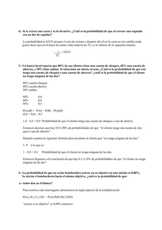 d.- Si se extrae una carta y se la devuelve, ¿Cuàl es la probabilidad de que al extraer una segunda
    sea un dos de espadas?

   La probabilidad es 0,019; porque el acto de extraer y despuès devolver la carta no me cambia nada,
   quiere decir que en el mazo de cartas estàn todavìa las 52; se lo obtiene de la siguiente manera:

                                 1 = 0,019
                                52


3.- Un banco local reporta que 80% de sus clientes tiene una cuenta de cheques, 60% una cuenta de
    ahorros, y 50% tiene ambas. Si selecciona un cliente al azar, ¿Cuàl es la probabilidad de que èste
    tenga una cuenta de cheques o una cuenta de ahorros? ¿cuàl es la probabilidad de que el cliente
    no tenga ninguna de las dos?

   80% cuenta cheques
   60% cuenta ahorros
   50% ambas

   80%             0,8
   60%             0,6
   50%             0,5

   P(AoB) = P(A) + P(B) – P(AyB)
   (0,8 + 0,6) – 0,5

   1,4 – 0,5 = 0,9 Probabilidad de que el cliente tenga una cuenta de cheques o una de ahorros.

   Entonces decimos que hay 0,9 ò 90% de probabilidades de que “el cliente tenga una cuenta de che-
   ques o una de ahorros”.

   Despuès usamos la siguiente fòrmula para encontrar al cliente que “no tenga ninguna de las dos”.

   1- P ò lo que es:

   1 – 0,9 = 0,1     Probabilidad de que el cliente no tenga ninguna de las dos.

   Entonces llegamos a la conclusiòn de que hay 0,1 ò 10% de probabilidades de que “el cliente no tenga
   ninguna de las dos”.


4.- La probabilidad de que un aviòn bombardero acierte en su objetivo en una misiòn es 0,80%.
    Se envìan 4 bombarderos hacia el mismo objetivo, ¿cuàl es la probabilidad de que:

a.- todos den en el blanco?

   Para resolver esta interrogante utilizaremos la regla especial de la multiplicaciòn:

   P(A y B y C y D) = P(A) P(B) P(C) P(D)

   “acierte a su objetivo” es 0,80% entonces:
 