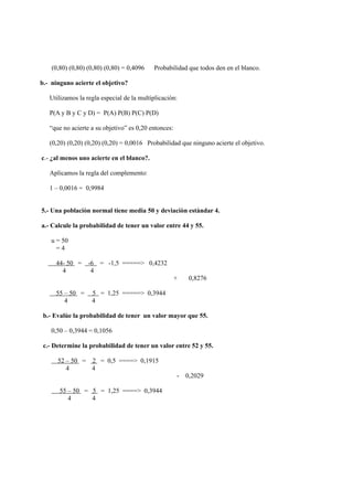 (0,80) (0,80) (0,80) (0,80) = 0,4096   Probabilidad que todos den en el blanco.

b.- ninguno acierte el objetivo?

   Utilizamos la regla especial de la multiplicaciòn:

   P(A y B y C y D) = P(A) P(B) P(C) P(D)

   “que no acierte a su objetivo” es 0,20 entonces:

   (0,20) (0,20) (0,20) (0,20) = 0,0016 Probabilidad que ninguno acierte el objetivo.

c.- ¿al menos uno acierte en el blanco?.

   Aplicamos la regla del complemento:

   1 – 0,0016 = 0,9984


5.- Una poblaciòn normal tiene media 50 y deviaciòn estàndar 4.

a.- Calcule la probabilidad de tener un valor entre 44 y 55.

    u = 50
      =4

     44- 50 =     -6 = -1,5 =====> 0,4232
       4           4
                                                      +    0,8276

     55 – 50 =     5 = 1,25 =====> 0,3944
        4          4

 b.- Evalùe la probabilidad de tener un valor mayor que 55.

    0,50 – 0,3944 = 0,1056

 c.- Determine la probabilidad de tener un valor entre 52 y 55.

      52 – 50 = 2 = 0,5 ====> 0,1915
         4      4
                                                      -   0,2029

       55 – 50 = 5 = 1,25 ====> 0,3944
          4      4
 