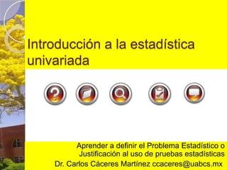 Introducción a la estadística univariada Aprender a definir el Problema Estadístico o Justificación al uso de pruebas estadísticas Dr. Carlos Cáceres Martínez ccaceres@uabcs.mx  