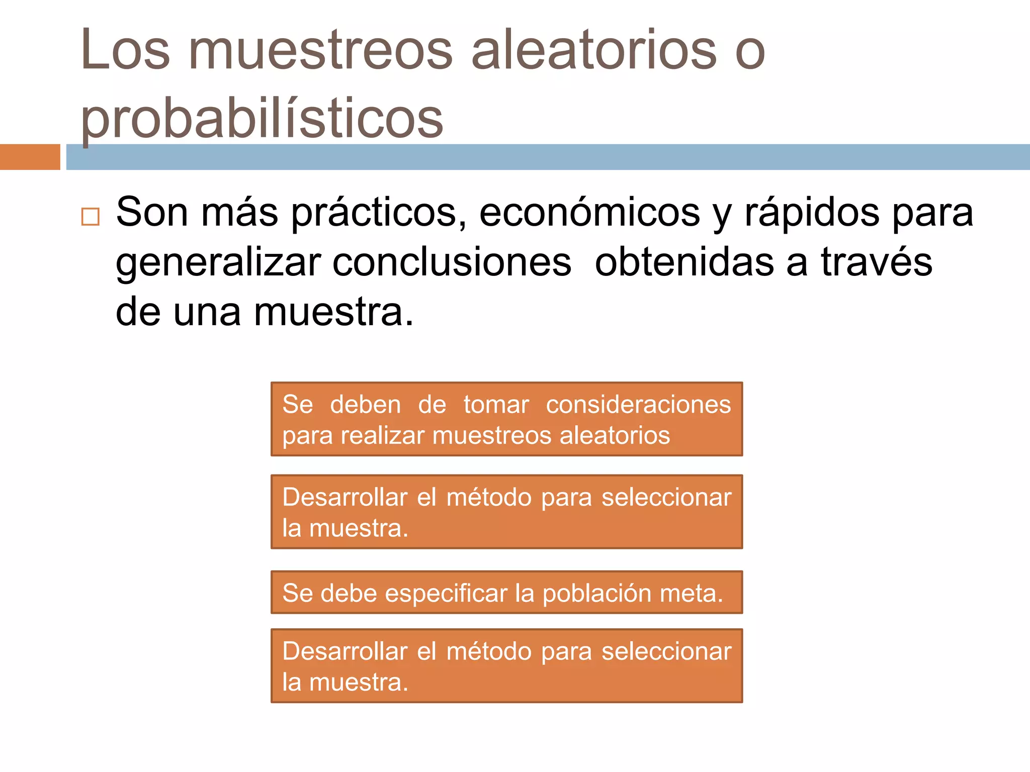 Los muestreos aleatorios o
probabilísticos
   Son más prácticos, económicos y rápidos para
    generalizar conclusiones obtenidas a través
    de una muestra.

            Se deben de tomar consideraciones
            para realizar muestreos aleatorios

            Desarrollar el método para seleccionar
            la muestra.

            Se debe especificar la población meta.

            Desarrollar el método para seleccionar
            la muestra.
 