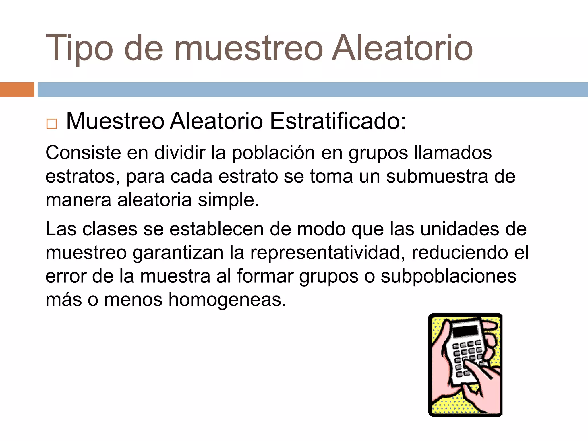 Tipo de muestreo Aleatorio
   Muestreo Aleatorio Estratificado:
Consiste en dividir la población en grupos llamados
estratos, para cada estrato se toma un submuestra de
manera aleatoria simple.
Las clases se establecen de modo que las unidades de
muestreo garantizan la representatividad, reduciendo el
error de la muestra al formar grupos o subpoblaciones
más o menos homogeneas.
 