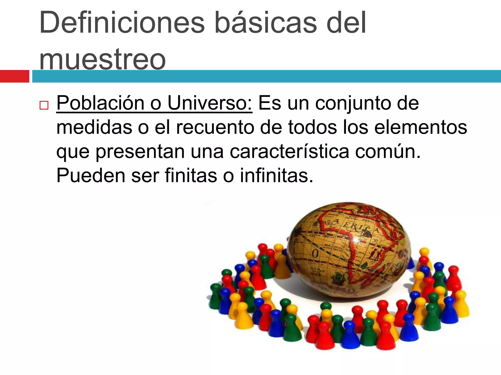 Definiciones básicas del
muestreo
   Población o Universo: Es un conjunto de
    medidas o el recuento de todos los elementos
    que presentan una característica común.
    Pueden ser finitas o infinitas.
 