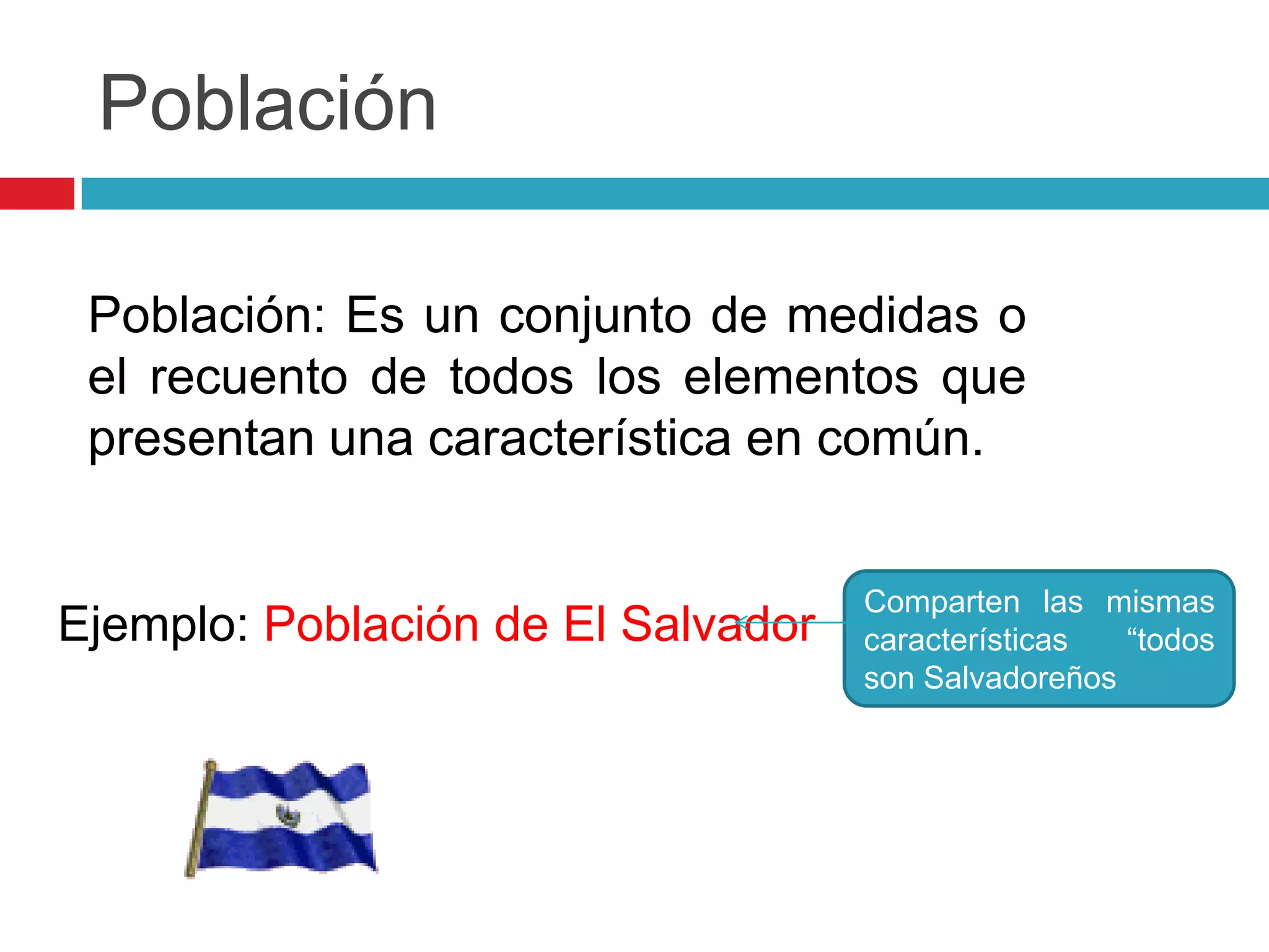 Población

 Población: Es un conjunto de medidas o
 el recuento de todos los elementos que
 presentan una característica en común.


                                    Comparten las mismas
Ejemplo: Población de El Salvador   características  “todos
                                    son Salvadoreños
 