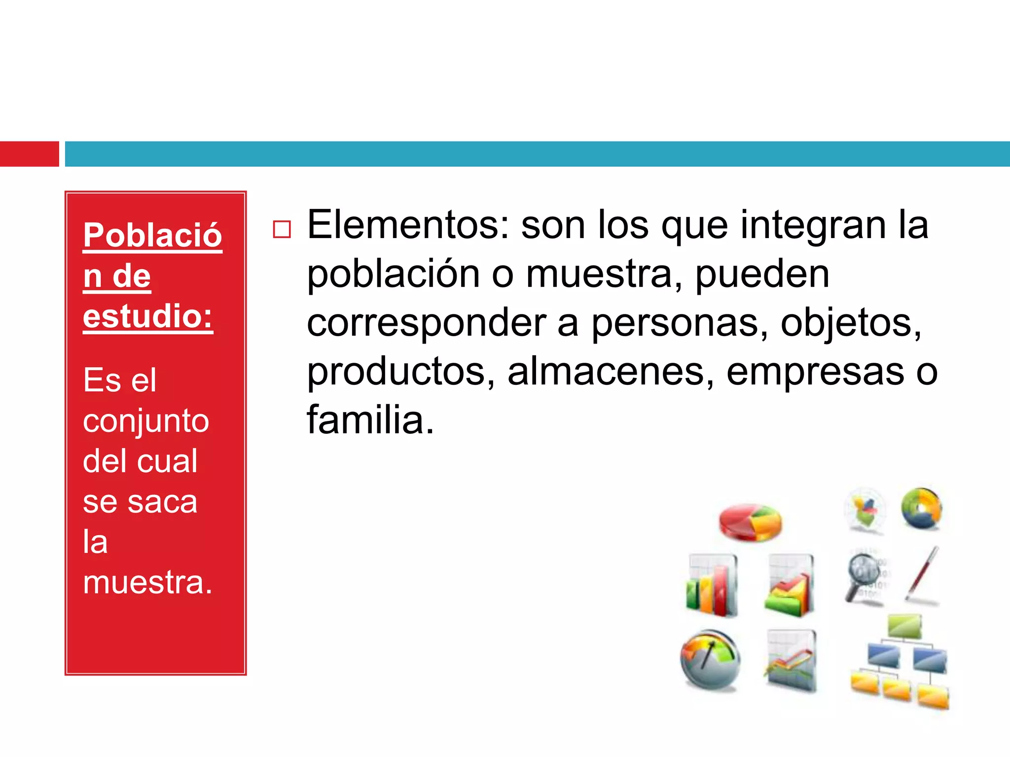 Població      Elementos: son los que integran la
n de           población o muestra, pueden
estudio:       corresponder a personas, objetos,
Es el          productos, almacenes, empresas o
conjunto       familia.
del cual
se saca
la
muestra.
 