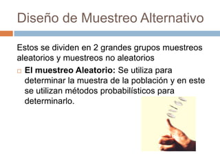 Diseño de Muestreo Alternativo

Estos se dividen en 2 grandes grupos muestreos
aleatorios y muestreos no aleatorios
 El muestreo Aleatorio: Se utiliza para

  determinar la muestra de la población y en este
  se utilizan métodos probabilísticos para
  determinarlo.
 