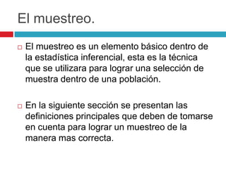 El muestreo.
   El muestreo es un elemento básico dentro de
    la estadística inferencial, esta es la técnica
    que se utilizara para lograr una selección de
    muestra dentro de una población.

   En la siguiente sección se presentan las
    definiciones principales que deben de tomarse
    en cuenta para lograr un muestreo de la
    manera mas correcta.
 