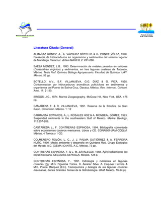 Literatura Citada (General)

ALMARAZ GÓMEZ, A., A. VÁZQUEZ BOTELLO & G. PONCE VÉLEZ, 1996.
Presencia de Hidrocarburos en organismos y sedimentos del sistema lagunar
de Mandinga, Veracruz. Actas INAGEQ, 2: 281-286.

BAEZA MÉNDEZ, L.B., 1993. Determinación de metales pesados en ostiones
(Crassostrea virginica) y sedimentos, en tres lagunas costeras de Tabasco,
México. Tesis Prof. Químico Biólogo Agropecuario. Facultad de Química. UAY.
México, 52 pp.

BOTELLO, A.V., S.F. VILLANUEVA, G.G. DÍAZ & G. PICA, 1995.
Contaminación por hidrocarburos aromáticos policíclicos en sedimentos y
organismos del Puerto de Salina Cruz, Oaxaca, México. Rev. Internac. Contam.
Amb. 11: 21-30.

BRIGGS, J.C., 1974. Marine Zoogeography. McGraw Hill, New York, USA. 475
pp.

CAMARENA T. & R. VILLANUEVA, 1991. Reserva de la Biósfera de Sian
Ka'an. Dimensión. México, 1: 12

CARRANZA EDWARDS, A., L. ROSALES HOZ & A. MONREAL GÓMEZ, 1993.
Suspended sediments in the southeastern Gulf of Mexico. Marine Geology,
112:257-269.

CASTAÑEDA L., F. CONTRERAS ESPINOSA, 1994. Bibliografía comentada
sobre ecosistemas costeros mexicanos. Libros y CD. CONABIO-UAM-CDELM.
México, 4 Tomos y 1 CD.

COLMENERO ROLÓN, L. C., J. J. PALMA GUTIÉRREZ & A. FERREIRA
NUÑO, 1990. Medio ambiente y desarrollo en Quintana Roo. Grupo Ecológico
del Mayab, A.C. (GEMA) CANTE, A.C. México, 73 pp.

CONTRERAS ESPINOSA, F. & L. M. ZAVALEGUI, 1988. Aprovechamiento del
litoral mexicano. CECODES-SEPESCA, México, 128 p.

CONTRERAS ESPINOSA, F., 1991. Hidrología y nutrientes en lagunas
costeras, En: M.G. Figueroa Torres, C. Álvarez Silva, A. Esquivel Herrera &
M.E. Ponce Márquez (Ed.). Fisicoquímica y biología de las lagunas costeras
mexicanas, Series Grandes Temas de la Hidrobiología. UAM. México, 16-24 pp
 