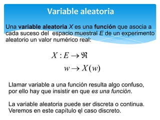 Variable aleatoria
Una variable aleatoria X es una función que asocia a
cada suceso del espacio muestral E de un experimento
aleatorio un valor numérico real:

X :E
w

X ( w)

Llamar variable a una función resulta algo confuso,
por ello hay que insistir en que es una función.
La variable aleatoria puede ser discreta o continua.
Veremos en este capítulo el caso discreto.
3

 