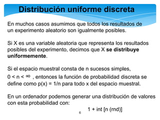 Distribución uniforme discreta
En muchos casos asumimos que todos los resultados de
un experimento aleatorio son igualmente posibles.
Si X es una variable aleatoria que representa los resultados
posibles del experimento, decimos que X se distribuye
uniformemente.
Si el espacio muestral consta de n sucesos simples,

0 < n < ∞ , entonces la función de probabilidad discreta se
define como p(x) = 1/n para todo x del espacio muestral.
En un ordenador podemos generar una distribución de valores
con esta probabilidad con:
1 + int [n (rnd)]
6

 