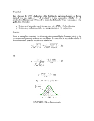 Pregunta 3
Las estaturas de 1000 estudiantes están distribuidas aproximadamente en forma
normal con una media de 174.5 centímetros y una desviación estándar de 6.9
centímetros. Si se extraen 200 muestras aleatorias de tamaño 25 sin reemplazo de esta
población, determine:
a. El número de las medias muestrales que caen entre 172.5 y 175.8 centímetros.
b. El número de medias muestrales que caen por debajo de 172 centímetros.
Solución:
Como se puede observar en este ejercicio se cuenta con una población finita y un muestreo sin
reemplazo, por lo que se tendrá que agregar el factor de corrección. Se procederá a calcular el
denominador de Z para sólo sustituirlo en cada inciso.
a)
(0.7607)(200)=152 medias muestrales
 