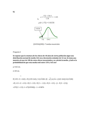 b)
b.
(0.0336)(200)= 7 medias muestrales
Pregunta 4
Se supone que la estatura de los chicos de 18 años de cierta población sigue una
distribución normal de media 162 cm y desviación estándar de 12 cm. Se toma una
muestra al azar de 100 de estos chicos encuestados y se calcula la media. ¿Cuál es la
probabilidad de que esta media esté entre 159 y 165 cm?
µ=162 cm.
σ=20 cm.
P( 159 < X <165) = P( (159-162) / 12/√100< (X - µ ) /σ/√n < (165-162)/12/√100)
=P( -2.5 < Z < 2.5) = P( Z < 2.5) - P( Z < - 2.5) = P( Z < 2.5) – (1 - P( Z < 2.5))
=2*P( Z < 2.5) -1 =2*(0.9938)) – 1 = 0.9876
 
