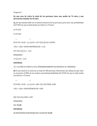 Pregunta 5
En una casa de retiro la edad de las personas tiene una media de 76 años y una
desviación estándar de 10 años.
a) ¿De qué tamaño debe ser la muestra aleatoria de las personas, para tener una probabilidad
del 9.94% de que la edad media sea inferior a 74 años?
µ=76 años
σ=10 años
P( X<74) = P( (X - µ ) /σ/√n < (74-76)/10/√n) =0.0994
=P( Z < Z0) = 0.0994 ENTONCES Z0 =-1.32
(74-76)*/10/√n = -1.32
OPERANDO
-2*√n/10 = -1.32
ENTONCES
√n = 6.6 POR LO TANTO n=43.6 APROXIMADAMENTE SE NECESITA 44 PERSONAS
b) Si esta muestra se tomó de un total de 500 personas. Determinar por debajo de qué valor
se encuentra el 80% de las medias muestralesprobabilidad del 9.94% de que la edad media
sea inferior a 74 años?
P( X<X0) = P( (X - µ ) /σ/√n < (X0–76) /10/√500) =0.80
=P( Z < Z0) = 0.80 ENTONCES Z0 = 0.85
(X0-76)*/10/√500 = 0.85
OPERANDO
X0= 76.38
ENTONCES
SE ENCUENTRA POR DEBAJO DEL VALOR DE 76.38
 