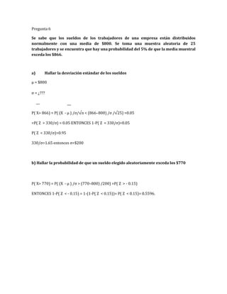 Pregunta 6
Se sabe que los sueldos de los trabajadores de una empresa están distribuidos
normalmente con una media de $800. Se toma una muestra aleatoria de 25
trabajadores y se encuentra que hay una probabilidad del 5% de que la media muestral
exceda los $866.
a) Hallar la desviación estándar de los sueldos
µ = $800
σ = ¿???
P( X> 866) = P( (X - µ ) /σ/√n < (866–800) /σ /√25) =0.05
=P( Z > 330/σ) = 0.05 ENTONCES 1-P( Z < 330/σ)=0.05
P( Z < 330/σ)=0.95
330/σ=1.65 entonces σ=$200
b) Hallar la probabilidad de que un sueldo elegido aleatoriamente exceda los $770
P( X> 770) = P( (X - µ ) /σ > (770–800) /200) =P( Z > - 0.15)
ENTONCES 1-P( Z < - 0.15) = 1-(1-P( Z < 0.15))= P( Z < 0.15)= 0.5596.
 