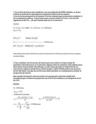 1. En un lote de frascos para medicina, con una población de 8000 unidades, se desea
estimar la media de la capacidad en centímetros cúbicos de los mismos.
A través de un premuestreo de tamaño 35 se ha estimado que la desviación estándar es
de 2 centímetros cúbicos. Si queremos tener una precisión 0.25 cms3, y un nivel de
significancia del 5% . ¿De que tamaño debe de ser la muestra?
DATOS:
S = 2 cms3 ; N = 8000 ; d = 0.25 cms3 ; a = 0.05 (5%)
Za/2= 1.96
N Z²a/2S² 8000(1.96)²(2)²
n = -------------- = --------------------------- = 238 frascos
Nd² + Z²a/2S² 8000(0.25)² + (1.96)²(2)²
Solo faltaría muestrear 203 frascos, pues los datos de los 35 frascos del premuestreo siguen
siendo válidos.
2. Una cantidad, con frecuencia, de interés para una clínica es el porcentaje de
pacientes retrasados para su vacunación. Algunas clínicas examinan cada registro para
determinar el porcentaje; Sin embargo, en una clínica grande, la realización de un
censo de los registros puede llevar mucho tiempo. Cullen (1994) realizo una muestra
de los 580 niños a los que da servicio una clínica familiar, en Auckland para estimar la
proporción de interés.
Que tamaño de muestra seria necesario con una muestra aleatoria simple (sin
reemplazo) para estimar la proporción con el 95% de confianza y un margen de error
de 0.10 .
DATOS:
N = 580 Niños
 