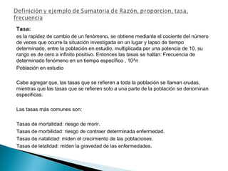 Tasa:
es la rapidez de cambio de un fenómeno, se obtiene mediante el cociente del número
de veces que ocurre la situación investigada en un lugar y lapso de tiempo
determinado, entre la población en estudio, multiplicada por una potencia de 10, su
rango es de cero a infinito positivo. Entonces las tasas se hallan: Frecuencia de
determinado fenómeno en un tiempo específico . 10^n
Población en estudio
Cabe agregar que, las tasas que se refieren a toda la población se llaman crudas,
mientras que las tasas que se refieren solo a una parte de la población se denominan
especificas.
Las tasas más comunes son:
Tasas de mortalidad: riesgo de morir.
Tasas de morbilidad: riesgo de contraer determinada enfermedad.
Tasas de natalidad: miden el crecimiento de las poblaciones.
Tasas de letalidad: miden la gravedad de las enfermedades.
 