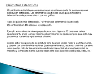 Un parámetro estadístico es un número que se obtiene a partir de los datos de una
distribución estadística. Los parámetros estadísticos sirven para sintetizar la
información dada por una tabla o por una gráfica.
Tipos de parámetros estadísticos, Hay tres tipos parámetros estadísticos:
De centralización, De posición, De dispersión.
Ejemplo: estas observando un grupo de personas, digamos 50 personas, debes
caracterizar tu grupo como? haciendo observaciones de cada elemento para esto, hay
parametros numericos y parametros binarios
quieres saber que promedio de estatura tiene tu grupo debes medir a las 50 personas,
y obtener por tanto 50 observaciones (parametro numerico, estatura, cm o m) con esos
datos puedes calcular los parametros de tendencia central: el promedio (media), la
mediana y la moda lo mismo puedes hacer para otras caracteristicas: peso, edad, etc
 