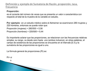 Proporción:
es el cociente del número de veces que se presenta un valor o característica con
respecto al total de la muestra de la variable en estudio.
Por ejemplo: en un estudio médico sobre el Alzheimer se examinaron 280 mujeres y
220 hombres, entonces se puede notar que:
Proporción (mujeres) = 280/500 = 0,56
Proporción (hombres) = 220/500 = 0,44
Es importante aclarar que las proporciones, se relacionan con las frecuencias relativas
simples; su rango, va desde cero hasta uno (ambos inclusive), en otras palabras, el
campo de existencia de las proporciones se encuentra en el intervalo [0,1] y la
sumatoria de las proporciones es igual a uno.
La fórmula general de proporciones (Pi) es:
Pi= xi
n
 