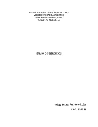 REPÚBLICA BOLIVARIANA DE VENEZUELA
VICERRECTORADO ACADÉMICO
UNIVERSIDAD FERMÍN TORO
FACULTAD INGENIERÍA
ENVIO DE EJERCICIOS
Integrantes: Anthony Rojas
C.I:23537385
 