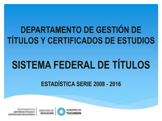 DEPARTAMENTO DE GESTIÓN DE
TÍTULOS Y CERTIFICADOS DE ESTUDIOS
SISTEMA FEDERAL DE TÍTULOS
ESTADÍSTICA SERIE 2008 - 2016
 