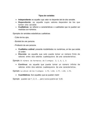 Tipos de variables
 Independiente: es aquella cuyo valor no depende del de otra variable.
 Dependiente: es aquella cuyos valores dependen de los que
tomen otra variable
 Cualitativas: se refieren a características o cualidades que no pueden ser
medidas con números.
Ejemplos de variables estadísticas cualitativas
- Color de los ojos.
- Bondad de una persona.
- Profesión de una persona.
 Cualitativa ordinal: presenta modalidades no numéricas, en las que existe
un orden
 Discreta: es aquella que solo puede tomar un número finito de
valores entre dos valores cualesquiera de una característica.
Ejemplo: El número de herma nos de 5 amigos : 2, 1, 0, 1, 3.
 Continua: es aquella que puede tomar un número infinito de
valores entre dos valores cualesquiera de una característica.
Ejemplo: La altura de los 5 amigos: 1.73, 1.82, 1.77, 1.69, 1.75.
 Cuantitativos: Son aquellos que se pueden medir
Ejemplo: pueden ser 1, 2, 3 …, pero nunca podrá ser 3,45.
 