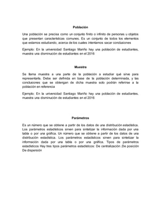Población
Una población se precisa como un conjunto finito o infinito de personas u objetos
que presentan características comunes. Es un conjunto de todos los elementos
que estamos estudiando, acerca de los cuales intentamos sacar conclusiones
Ejemplo: En la universidad Santiago Mariño hay una población de estudiantes,
muestra una disminución de estudiantes en el 2016
Muestra
Se llama muestra a una parte de la población a estudiar qué sirve para
representarla. Debe ser definida en base de la población determinada, y las
conclusiones que se obtengan de dicha muestra solo podrán referirse a la
población en referencia
Ejemplo: En la universidad Santiago Mariño hay una población de estudiantes,
muestra una disminución de estudiantes en el 2016
Parámetros
Es un número que se obtiene a partir de los datos de una distribución estadística.
Los parámetros estadísticos sirven para sintetizar la información dada por una
tabla o por una gráfica. Un número que se obtiene a partir de los datos de una
distribución estadística. Los parámetros estadísticos sirven para sintetizar la
información dada por una tabla o por una gráfica. Tipos de parámetros
estadísticos Hay tres tipos parámetros estadísticos: De centralización .De posición
De dispersión
 