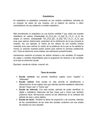Estadísticos
En estadística un estadístico (muestral) es una medida cuantitativa, derivada de
un conjunto de datos de una muestra, con el objetivo de estimar o inferir
características de una población o modelo estadístico.
Más formalmente un estadístico es una función medible T que, dada una muestra
estadística de valores {displaystyle (X_{1},X_{2},...,X_{n})} (X_1,X_2,...,X_n), les
asigna un número, {displaystyle T(X_{1},X_{2},...,X_{n})} T(X_1,X_2,...,X_n), que
sirve para estimar determinado parámetro de la distribución de la que procede la
muestra. Así, por ejemplo, la media de los valores de una muestra (media
muestral) sirve para estimar la media de la población de la que se ha extraído la
misma; la varianza muestral podría usarse para estimar la varianza poblacional,
etc.1 Esto se denomina como realizar una estimación puntual.Escalas.
Llamaremos medición al proceso de atribuir números a las variables. El conjunto
de reglas o modelos desarrollados para la asignación de números a las variables
es lo que se denomina escala
Ejemplos: escala de colores, musical, etc.
Tipos de escalas
 Escala nominal: nos permite identificar sujetos como "iguales" o
"diferentes"
 Escala ordinal: Esta escala no sólo permite la identificación y
diferenciación de los sujetos sino que además permite establecer relaciones
del tipo "mayor que" o "menor que"
 Escala de intervalo: Con esta escala, además de poder identificar un
objeto y establecer relaciones del tipo mayor que y menor que, también
podemos hacer afirmaciones acerca de las diferencias en la cantidad del
atributo de unos y otros objetos
 Escala de razón: También se llama de proporción o de cociente. Además
de las características de las otras tres escalas, contamos con una unidad
de medida con cero absoluto
 