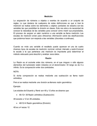 Medición
La asignación de números a objetos o eventos de acuerdo a un conjunto de
reglas. Lo que destaca de cualquiera de estas definiciones es que si bien la
medición se realiza sobre los elementos u objetos (unidades de estudio) son las
variables las que posibilitan la división en clases. Esto nos abre a la necesidad de
conocer la naturaleza de las variables para conocer cómo medir sus propiedades.
El proceso de asignar un valor numérico a una variable se llama medición. Las
escalas de medición sirven para ofrecernos información sobre las clasificaciones
que podemos hacer con respecto a las variables (discretas o continuas).
Cuando se mide una variable el resultado puede aparecer en uno de cuatro
diversos tipos de escalas de medición; nominal, ordinal, intervalo y razón.Conocer
la escala a la que pertenece una medición es importante para determinar el
método adecuado para describir y analizar esos datos.
Razón
La Razón es el cociente entre dos números, en el que ninguno o sólo algunos
elementos del numerador están incluidos en el denominador. El rango es de 0 a
infinito. Es la comparación entre dos cantidades.
NOTA:
Si dicha comparación se realiza mediante una sustracción se llama razón
aritmética
Pero si se realiza mediante una división se llamara razón geométrica
Ejemplo:
Las edades de Eduardo y René son 48 y 12 años se observa que:
 48-12= 36 Razón aritmética (Sustracción)
48 excede a 12 en 36 unidades.
 48/12=4 Razón geométrica (División)
48 es a 4 veces 12
 