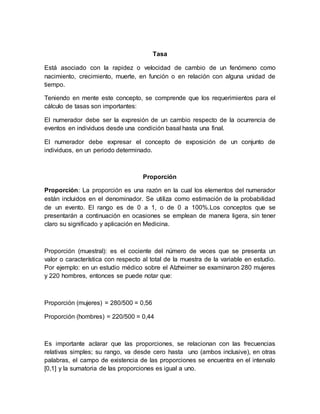 Tasa
Está asociado con la rapidez o velocidad de cambio de un fenómeno como
nacimiento, crecimiento, muerte, en función o en relación con alguna unidad de
tiempo.
Teniendo en mente este concepto, se comprende que los requerimientos para el
cálculo de tasas son importantes:
El numerador debe ser la expresión de un cambio respecto de la ocurrencia de
eventos en individuos desde una condición basal hasta una final.
El numerador debe expresar el concepto de exposición de un conjunto de
individuos, en un periodo determinado.
Proporción
Proporción: La proporción es una razón en la cual los elementos del numerador
están incluidos en el denominador. Se utiliza como estimación de la probabilidad
de un evento. El rango es de 0 a 1, o de 0 a 100%.Los conceptos que se
presentarán a continuación en ocasiones se emplean de manera ligera, sin tener
claro su significado y aplicación en Medicina.
Proporción (muestral): es el cociente del número de veces que se presenta un
valor o característica con respecto al total de la muestra de la variable en estudio.
Por ejemplo: en un estudio médico sobre el Alzheimer se examinaron 280 mujeres
y 220 hombres, entonces se puede notar que:
Proporción (mujeres) = 280/500 = 0,56
Proporción (hombres) = 220/500 = 0,44
Es importante aclarar que las proporciones, se relacionan con las frecuencias
relativas simples; su rango, va desde cero hasta uno (ambos inclusive), en otras
palabras, el campo de existencia de las proporciones se encuentra en el intervalo
[0,1] y la sumatoria de las proporciones es igual a uno.
 