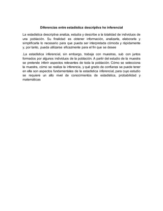 Diferencias entre estadística descriptiva he inferencial
La estadística descriptiva analiza, estudia y describe a la totalidad de individuos de
una población. Su finalidad es obtener información, analizarla, elaborarla y
simplificarla lo necesario para que pueda ser interpretada cómoda y rápidamente
y, por tanto, pueda utilizarse eficazmente para el fin que se desee
.La estadística inferencial, sin embargo, trabaja con muestras, sub con juntos
formados por algunos individuos de la población. A partir del estudio de la muestra
se pretende inferir aspectos relevantes de toda la población. Cómo se selecciona
la muestra, cómo se realiza la inferencia, y qué grado de confianza se puede tener
en ella son aspectos fundamentales de la estadística inferencial, para cuyo estudio
se requiere un alto nivel de conocimientos de estadística, probabilidad y
matemáticas
 