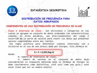 DISTRIBUCIÓN DE FRECUENCIA PARA
DATOS AGRUPADOS
COMPONENTES DE UNA DISTRIBUCIÓN DE FRECUENCIA DE CLASE
Clase o Intervalo de clase.- Son divisiones o categorías en las
cuales se agrupan un conjunto de datos ordenados con características
comunes. En otras palabras, son fraccionamientos del rango o
recorrido de la serie de valores para reunir los datos que presentan
valores comprendidos entre dos limites.
Una regla práctica para determinar cuántos intervalos van a
incluirse es el uso de una fórmula dada por Sturges. Esta fórmula es
donde:
k: número de intervalos de clase,
n: número de valores en el conjunto de datos bajo
consideración La respuesta obtenida bajo la fórmula de Sturges no
debe considerarse como definitiva, sino solo como una guía.( este
valor tiene que ser un numero entero)
k = 1 + 3,322 (log n)
ESTADÍSTICA DESCRIPTIVA
 