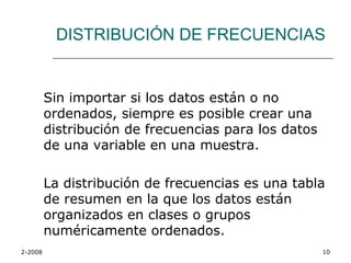 DISTRIBUCIÓN DE FRECUENCIAS


         Sin importar si los datos están o no
         ordenados, siempre es posible crear una
         distribución de frecuencias para los datos
         de una variable en una muestra.

         La distribución de frecuencias es una tabla
         de resumen en la que los datos están
         organizados en clases o grupos
         numéricamente ordenados.
2-2008                                                10
 