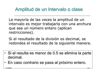 Amplitud de un Intervalo o clase

   La mayoría de las veces la amplitud de un
   intervalo es mejor trabajarla con una anchura
   que sea un número entero (aplican
   restricciones).
   Si el resultado de la división es decimal, se
   redondea el resultado de la siguiente manera.

• Si el resulta es menor de 0.5 se elimina la parte
  decimal.
• En caso contrario se pasa al próximo entero.
2-2008                                          13
 