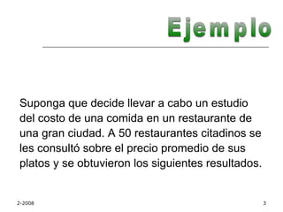 Suponga que decide llevar a cabo un estudio
del costo de una comida en un restaurante de
una gran ciudad. A 50 restaurantes citadinos se
les consultó sobre el precio promedio de sus
platos y se obtuvieron los siguientes resultados.


2-2008                                              3
 