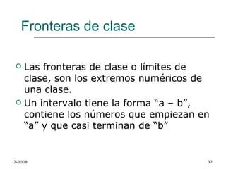 Fronteras de clase

 Las fronteras de clase o límites de
  clase, son los extremos numéricos de
  una clase.
 Un intervalo tiene la forma “a – b”,
  contiene los números que empiezan en
  “a” y que casi terminan de “b”


2-2008                               37
 