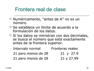 Frontera real de clase
        Numéricamente, “antes de A” no es un
         número.
        Se establece un límite de acuerdo a la
         formulación de los datos.
        Si los datos se ministran con dos decimales,
         se busca el número que está exactamente
         antes de la frontera superior.
         Intervalo normal    Fronteras reales
         21 pero menos de 28      21 y 27.9
         21 pero menos de 28      21 y 27.99

2-2008                                             39
 