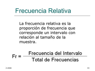Frecuencia Relativa
          La frecuencia relativa es la
          proporción de frecuencia que
          corresponde un intervalo con
          relación al tamaño de la
          muestra.




2-2008                                   43
 