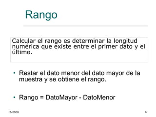 Rango

 Calcular el rango es determinar la longitud
 numérica que existe entre el primer dato y el
 último.


  • Restar el dato menor del dato mayor de la
    muestra y se obtiene el rango.

  • Rango = DatoMayor - DatoMenor

2-2008                                          6
 