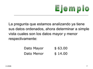 La pregunta que estamos analizando ya tiene
   sus datos ordenados, ahora determinar a simple
   vista cuales son los datos mayor y menor
   respectivamente:

           Dato Mayor        $ 63.00
           Dato Menor        $ 14.00


2-2008                                         7
 