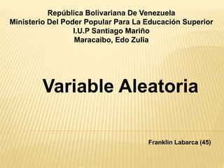 República Bolivariana De Venezuela
Ministerio Del Poder Popular Para La Educación Superior
I.U.P Santiago Mariño
Maracaibo, Edo Zulia
Variable Aleatoria
Franklin Labarca (45)
 