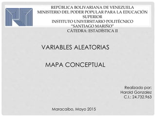 REPÚBLICA BOLIVARIANA DE VENEZUELA
MINISTERIO DEL PODER POPULAR PARA LA EDUCACIÓN
SUPERIOR
INSTITUTO UNIVERSITARIO POLITÉCNICO
“SANTIAGO MARIÑO”
CÁTEDRA: ESTADÍSTICA II
VARIABLES ALEATORIAS
MAPA CONCEPTUAL
Realizado por:
Harold Gonzalez
C.I.: 24.732.963
Maracaibo, Mayo 2015
 