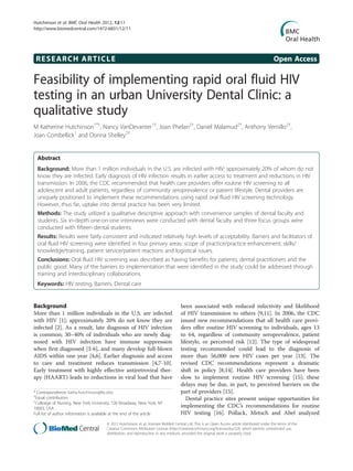 Hutchinson et al. BMC Oral Health 2012, 12:11
http://www.biomedcentral.com/1472-6831/12/11




 RESEARCH ARTICLE                                                                                                                               Open Access

Feasibility of implementing rapid oral fluid HIV
testing in an urban University Dental Clinic: a
qualitative study
M Katherine Hutchinson1*†, Nancy VanDevanter1†, Joan Phelan2†, Daniel Malamud2†, Anthony Vernillo2†,
Joan Combellick1 and Donna Shelley2†


  Abstract
  Background: More than 1 million individuals in the U.S. are infected with HIV; approximately 20% of whom do not
  know they are infected. Early diagnosis of HIV infection results in earlier access to treatment and reductions in HIV
  transmission. In 2006, the CDC recommended that health care providers offer routine HIV screening to all
  adolescent and adult patients, regardless of community seroprevalence or patient lifestyle. Dental providers are
  uniquely positioned to implement these recommendations using rapid oral fluid HIV screening technology.
  However, thus far, uptake into dental practice has been very limited.
  Methods: The study utilized a qualitative descriptive approach with convenience samples of dental faculty and
  students. Six in-depth one-on-one interviews were conducted with dental faculty and three focus groups were
  conducted with fifteen dental students.
  Results: Results were fairly consistent and indicated relatively high levels of acceptability. Barriers and facilitators of
  oral fluid HIV screening were identified in four primary areas: scope of practice/practice enhancement, skills/
  knowledge/training, patient service/patient reactions and logistical issues.
  Conclusions: Oral fluid HIV screening was described as having benefits for patients, dental practitioners and the
  public good. Many of the barriers to implementation that were identified in the study could be addressed through
  training and interdisciplinary collaborations.
  Keywords: HIV testing, Barriers, Dental care


Background                                                                           been associated with reduced infectivity and likelihood
More than 1 million individuals in the U.S. are infected                             of HIV transmission to others [9,11]. In 2006, the CDC
with HIV [1]; approximately 20% do not know they are                                 issued new recommendations that all health care provi-
infected [2]. As a result, late diagnosis of HIV infection                           ders offer routine HIV screening to individuals, ages 13
is common; 30–40% of individuals who are newly diag-                                 to 64, regardless of community seroprevalence, patient
nosed with HIV infection have immune suppression                                     lifestyle, or perceived risk [12]. The type of widespread
when first diagnosed [3-6], and many develop full-blown                              testing recommended could lead to the diagnosis of
AIDS within one year [4,6]. Earlier diagnosis and access                             more than 56,000 new HIV cases per year [13]. The
to care and treatment reduces transmission [4,7-10].                                 revised CDC recommendations represent a dramatic
Early treatment with highly effective antiretroviral ther-                           shift in policy [8,14]. Health care providers have been
apy (HAART) leads to reductions in viral load that have                              slow to implement routine HIV screening [15]; these
                                                                                     delays may be due, in part, to perceived barriers on the
* Correspondence: kathy.hutchinson@bc.edu                                            part of providers [15].
†
 Equal contributors                                                                     Dental practice sites present unique opportunities for
1
 Colloege of Nursing, New York University, 726 Broadway, New York, NY
10003, USA
                                                                                     implementing the CDC’s recommendations for routine
Full list of author information is available at the end of the article               HIV testing [16]. Pollack, Metsch and Abel analyzed
                                       © 2012 Hutchinson et al.; licensee BioMed Central Ltd. This is an Open Access article distributed under the terms of the
                                       Creative Commons Attribution License (http://creativecommons.org/licenses/by/2.0), which permits unrestricted use,
                                       distribution, and reproduction in any medium, provided the original work is properly cited.
 