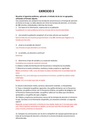 EJERCICIO 3
Resuelve el siguiente problema, aplicando el método de da-tos no agrupados,
utilizando el formato adjunto.
Una característica de calidad en las tiendas de conveniencia es el tiempo de atención
al cliente en la caja. La tabla adjunta con-tiene los tiempos de atención, en minutos,
de 300 clientes,redondeadas a décimas de minuto.
1. Con base en la información, explicacuál es la población.
La población en este problema seria los minutos de los clientesatendidos
2. ¿Se estudió la población completa? ¿O se trata sólo de una muestra?
Solo se trata de una muestra ya que tomaron a los 300 clientesque llegaron a la
tienda uno tras otro
3. ¿Cuál es la variable de interés?
Los minutos en que atienden a un cliente.
4. La variable, ¿es discreta o continua?
Continua
5. Determina el tipo de variable y su escala de medición.
Cualitativa con escala de medición nominal.
6. Elabora la tabla de distribución de frecuencias e interpreta los resultados
7. Determina la media aritmética, mediana y moda y explica su significado
Media aritmética= 4.09, suma de todos los datos divididaentre la cantidad total de
estos
Mediana= 4.1, es el valor que se encuentra en el centro, cuando los valores están
ordenados
Moda= 4.2, es el valor que más se repite
8. Calcula la desviación media, varianza y desviación estándar, e interprétalas.
9. Traza e interpreta las gráficas siguientes:Una gráfica de barras con la frecuencia
absoluta; una gráfica circular con la frecuencia relativa, una gráfica de polígono con
la frecuencia relativa acumulada; una gráfica radial con los datos que consideres
apropiados y una gráfica de cajas y bigotes.
10. Elabora y explica tus conclusiones acerca de los tiempos de atención al cliente en
la caja. Con base en la información disponible,¿es necesario contratar un segundo
cajero?
Depende, ya que la atención a clienteses muy rápida, basta con 5 minutos para cada
uno. Pero si quieren aumentar su rapidez, ya sea que sean dos clientespor cada
cinco minutos entonces es necesario.
11. Compara tus conclusiones con las de tu compañero de equiposuponiendo que se
trata de los tiempos de atención a clientesen la misma tienda de conveniencia en
diferentesdías.
 