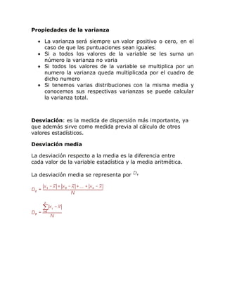 Propiedades de la varianza
La varianza será siempre un valor positivo o cero, en el
caso de que las puntuaciones sean iguales.
Si a todos los valores de la variable se les suma un
número la varianza no varia
Si todos los valores de la variable se multiplica por un
numero la varianza queda multiplicada por el cuadro de
dicho numero
Si tenemos varias distribuciones con la misma media y
conocemos sus respectivas varianzas se puede calcular
la varianza total.
Desviación: es la medida de dispersión más importante, ya
que además sirve como medida previa al cálculo de otros
valores estadísticos.
Desviación media
La desviación respecto a la media es la diferencia entre
cada valor de la variable estadística y la media aritmética.
La desviación media se representa por
 