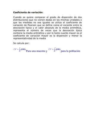 Coeficiente de variación:
Cuando se quiere comparar el grado de dispersión de dos
distribuciones que no vienen dadas en las mismas unidades o
que las medidas no sea iguales se utiliza el coeficiente de
variación de Pearson que se define como el cociente entre la
desviación típica y el valor absoluto de la media aritmética,
representa el número de veces que la desviación típica
contiene la media aritmética y por lo tanto cuanto mayor es el
coeficiente de variación mayor es la dispersión y menor la
representatividad de la media
Se calcula por:
Para una muestra y para la población
 