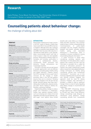 Research




  Counselling patients about behaviour change:
  the challenge of talking about diet
  Katie Phillips, Fiona Wood, Clio Spanou, Paul Kinnersley, Sharon A Simpson,
  Christopher C Butler on behalf of the PRE-EMPT Team




     Abstract
                                                         INTRODUCTION                                             benefits with small effects on cholesterol
                                                         Rising levels of obesity are of major concern            levels and other outcomes.7 This uncertain
                                                         in the UK.1 Levels of obesity in adults have             evidence base is further complicated by the
                                                         risen to over 25% of men and 28% of women                misinterpretation          of     public-health
                                                         in England.2 Although there was a general                messages8 and the complex interaction
                                                         reduction in cholesterol levels between 1994             between food beliefs, attitudes towards
     Background



                                                         and 2008,2 there has been little reduction in            healthy        eating,      and     associated
                                                         saturated fat intake (which is still, typically,         behaviours.9,10 Furthermore, there is
                                                         above recommended levels2) and only a                    variability in clinicians’ confidence in raising
     As obesity levels increase, opportunistic




                                                         small increase in daily fruit and vegetable              and providing adequate information.11-13
     behaviour change counselling from primary




                                                         portions.2 Rising levels of obesity impact on               A useful structure to follow when
     care clinicians in consultations about healthy




                                                         morbidity and mortality, particularly in                 considering providing patients with
     eating is ever more important. However, little is



     Aim
     known about the approaches clinicians take




                                                         relation to cardiovascular disease;                      information is to think about what is said to
     with patients.




                                                         consequently, health promotion and                       patients (the content) and then how this
                                                         behaviour change consultations are                       information is provided; this is called the
     To describe the content of simulated




                                                         increasingly important.                                  process of information provision.14 To
     consultations on healthy eating in primary care,




                                                            Clinicians in primary care are well placed            improve how health professionals provide
     Design and setting
     and compare this with the content of smoking




                                                         to provide opportunistic and cost-effective              advice, researchers have adapted behaviour
     cessation consultations.




                                                         behaviour counselling about healthy eating               change techniques for healthy eating
                                                         and weight reduction.3,4 Patients consult                counselling, derived from motivational
     Qualitative study of 23 audiotaped simulated




                                                         their GP on average 5.5 times a year5 and, if            interviewing.3,15 Successful use of this
     healthy eating and smoking cessation




                                                         clinicians do not engage in health                       technique regarding reducing alcohol intake
     consultations between an actor and primary
     care clinicians (GPs and nurses) within a




                                                         promotion there is the risk that patients                and quitting smoking suggests this
     Method
     randomised controlled trial looking at




                                                         assume there are no concerns.6 Smoking                   approach could be used for dietary
     behaviour change counselling.




                                                         levels have dropped in the UK over the last              concerns.16 However, how information is
                                                         decade, whereas obesity rates have risen;2               provided is unlikely to lead to significant
     Consultations were audiotaped and transcribed




                                                         talking about healthy diets, physical activity,          change if there is a lack of clarity regarding
     verbatim, then analysed inductively using




                                                         and other factors relating to obesity are,               what dietary changes to recommend and
     thematic analysis. A thematic framework was




                                                         therefore, a pressing challenge.                         implement.
     developed by all authors and applied to the
     data. The content of healthy eating




                                                            Implementing dietary changes to reduce                   The PRE-EMPT (Preventing disease
     Results
     consultations was contrasted with that given for




                                                         weight and cholesterol is challenging.                   through opportunistic, Rapid Engagement
     smoking cessation.




                                                         Studies have explored individual factors,                by Primary care Teams using behaviour
                                                         such as increasing one’s intake of fruit and             change counselling) study designed an
     There was a lack of consistency and clarity




                                                         vegetables and reducing saturated fats, salt,            intervention using behaviour change
     when clinicians discussed healthy eating




                                                         and sugar; most reports show limited                     counselling derived from motivational
     compared with smoking; in smoking cessation
     consultations, the content was clearer to both
     the clinician and patient. There was a lack of
     specificity about what dietary changes should
     be made, how changes could be achieved, and
     how progress could be monitored. Barriers to
     change were addressed in more depth within



     Conclusion
     the smoking cessation consultations than
     within the healthy eating encounters.

                                                           K Phillips, MRCGP, associate academic fellow;          Public Health, Neuadd Meirionydd, University
     At present, dietary counselling by clinicians in      F Wood, PhD, lecturer; P Kinnersley, MD FRCGP,         Hospital of Wales, Heath Park, Cardiff, CF14 4XW.
     primary care does not typically contain               professor, Institute of Primary Care and Public        E-mail: phillipsk15@cardiff.ac.uk
     consistent, clear suggestions for specific
                                                           Health; SA Simpson, PhD, senior research fellow;       Submitted: 23 August 2011; Editor’s response:
     change, how these could be achieved, and how
                                                           CC Butler, MD FRCGP, professor and director of         11 October 2011; final acceptance:
     progress would be monitored. This may
                                                           Institute of Primary Care and Public Health,


     Keywords
     contribute to limited uptake and efficacy of                                                                 9 November 2011.
     dietary counselling in primary care.                  Cardiff University, Cardiff. C Spanou, PhD, senior     ©British Journal of General Practice
                                                           lecturer, Psychology and Mental Health,
                                                                                                                  This is the full-length article (published online
                                                           Staffordshire University, Stoke-on-Trent.
                                                                                                                  27 Dec 2011) of an abridged version published in
     communication, behaviour change counselling;          Address for correspondence
     commnication; healthy eating; primary care.                                                                  print. Cite this article as: Br J Gen Pract 2012;
                                                           Katie Phillips, Cardiff University, Primary Care and   DOI: 10.3399/bjgp12X616328




e13 British Journal of General Practice, January 2012
 